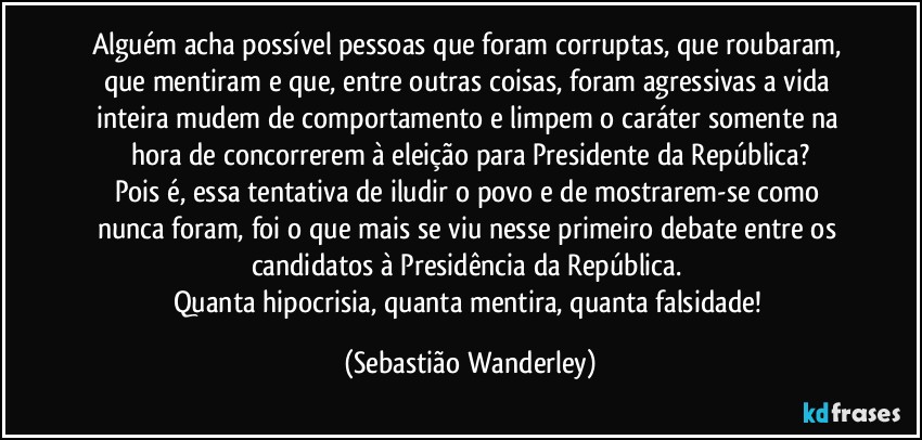 Alguém acha possível pessoas que foram corruptas, que roubaram, que mentiram e que, entre outras coisas, foram agressivas a vida inteira mudem de comportamento e limpem o caráter somente na hora de concorrerem à eleição para Presidente da República?
Pois é, essa tentativa de iludir o povo e de mostrarem-se como nunca foram, foi o que mais se viu nesse primeiro debate entre os candidatos à Presidência da República. 
Quanta hipocrisia, quanta mentira, quanta falsidade! (Sebastião Wanderley)