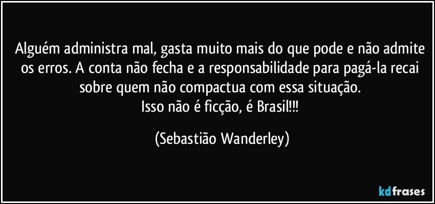 Alguém administra mal, gasta muito mais do que pode e não admite os erros. A conta não fecha e a responsabilidade para pagá-la recai sobre quem não compactua com essa situação. 
Isso não é ficção, é Brasil!!! (Sebastião Wanderley)