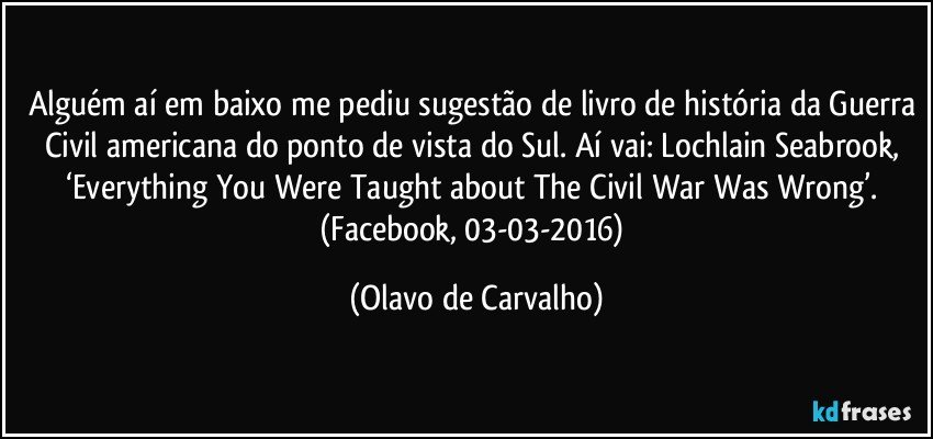 Alguém aí em baixo me pediu sugestão de livro de história da Guerra Civil americana do ponto de vista do Sul. Aí vai: Lochlain Seabrook, ‘Everything You Were Taught about The Civil War Was Wrong’. (Facebook, 03-03-2016) (Olavo de Carvalho)