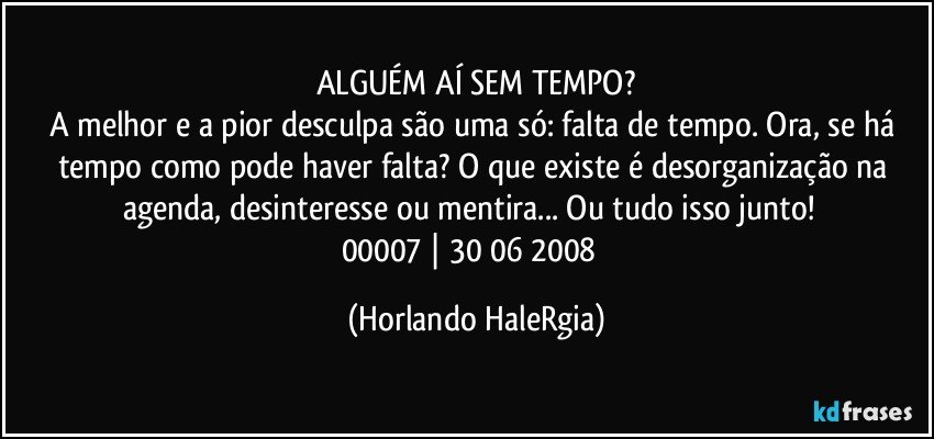 ALGUÉM AÍ SEM TEMPO?
A melhor e a pior desculpa são uma só: falta de tempo. Ora, se há tempo como pode haver falta? O que existe é desorganização na agenda, desinteresse ou mentira... Ou tudo isso junto!  
00007 | 30/06/2008  (Horlando HaleRgia)