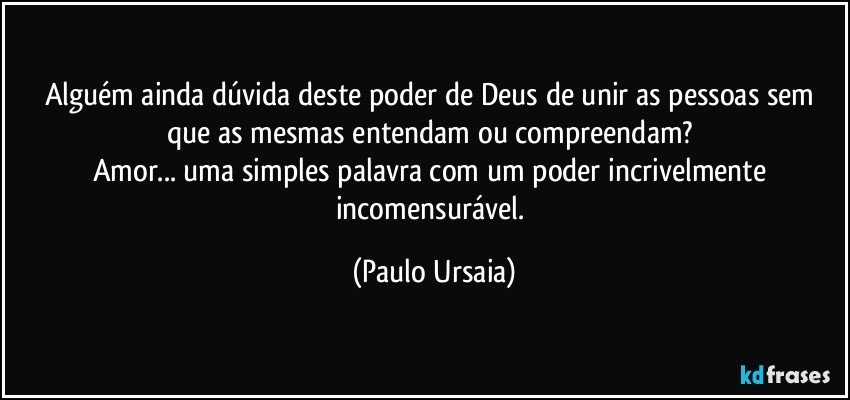 Alguém ainda dúvida deste poder de Deus de unir as pessoas sem que as mesmas entendam ou compreendam? 
Amor... uma simples palavra com um poder incrivelmente incomensurável. (Paulo Ursaia)