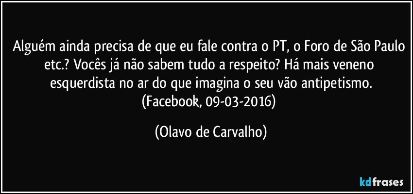 Alguém ainda precisa de que eu fale contra o PT, o Foro de São Paulo etc.? Vocês já não sabem tudo a respeito? Há mais veneno esquerdista no ar do que imagina o seu vão antipetismo.
(Facebook, 09-03-2016) (Olavo de Carvalho)