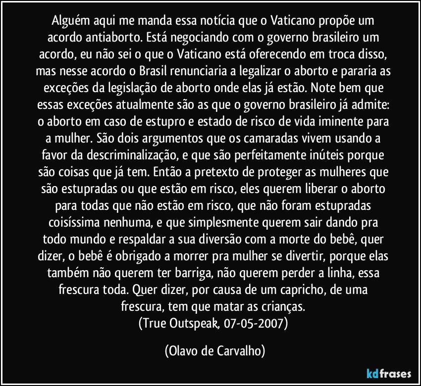 Alguém aqui me manda essa notícia que o Vaticano propõe um acordo antiaborto. Está negociando com o governo brasileiro um acordo, eu não sei o que o Vaticano está oferecendo em troca disso, mas nesse acordo o Brasil renunciaria a legalizar o aborto e pararia as exceções da legislação de aborto onde elas já estão. Note bem que essas exceções atualmente são as que o governo brasileiro já admite: o aborto em caso de estupro e estado de risco de vida iminente para a mulher. São dois argumentos que os camaradas vivem usando a favor da descriminalização, e que são perfeitamente inúteis porque são coisas que já tem. Então a pretexto de proteger as mulheres que são estupradas ou que estão em risco, eles querem liberar o aborto para todas que não estão em risco, que não foram estupradas coisíssima nenhuma, e que simplesmente querem sair dando pra todo mundo e respaldar a sua diversão com a morte do bebê, quer dizer, o bebê é obrigado a morrer pra mulher se divertir, porque elas também não querem ter barriga, não querem perder a linha, essa frescura toda. Quer dizer, por causa de um capricho, de uma frescura, tem que matar as crianças. 
(True Outspeak, 07-05-2007) (Olavo de Carvalho)