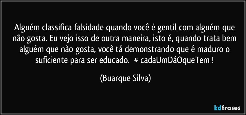 Alguém classifica falsidade quando você é gentil com alguém que não gosta. Eu vejo isso de outra maneira, isto é, quando trata bem alguém que não gosta, você tá demonstrando que é maduro o suficiente para ser educado. ‪#‎cadaUmDáOqueTem‬! (Buarque Silva)