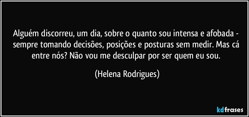 Alguém discorreu, um dia, sobre o quanto sou intensa e afobada - sempre tomando decisões, posições e posturas sem medir. Mas cá entre nós? Não vou me desculpar por ser quem eu sou. (Helena Rodrigues)