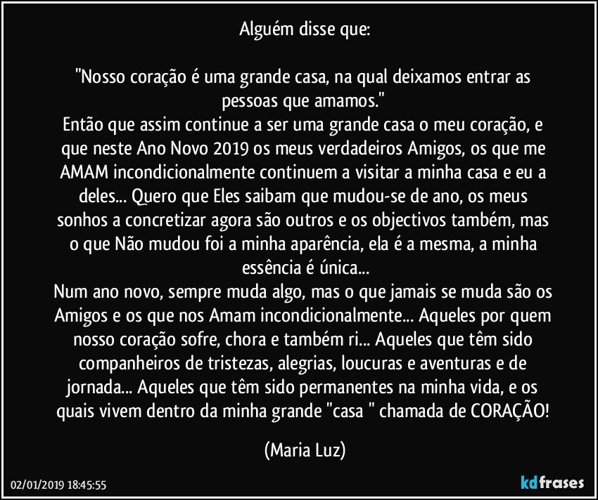 Alguém disse que:

"Nosso coração é uma grande casa, na qual deixamos entrar as pessoas que amamos." 
Então que assim continue a ser uma grande casa o meu coração, e que neste Ano Novo 2019  os meus verdadeiros Amigos, os que me AMAM incondicionalmente continuem a visitar a minha casa e eu a deles... Quero que Eles saibam que mudou-se de ano, os meus sonhos a concretizar agora são outros e os objectivos também, mas o que Não mudou foi a minha aparência, ela é a mesma, a minha essência é única...
Num ano novo, sempre muda algo, mas o que jamais se muda são os Amigos e os que nos Amam incondicionalmente... Aqueles por quem nosso coração sofre, chora e também ri... Aqueles que têm sido companheiros de tristezas, alegrias, loucuras e aventuras e de jornada... Aqueles que têm sido permanentes na minha vida, e os quais vivem dentro da minha grande "casa " chamada de CORAÇÃO! (Maria Luz)