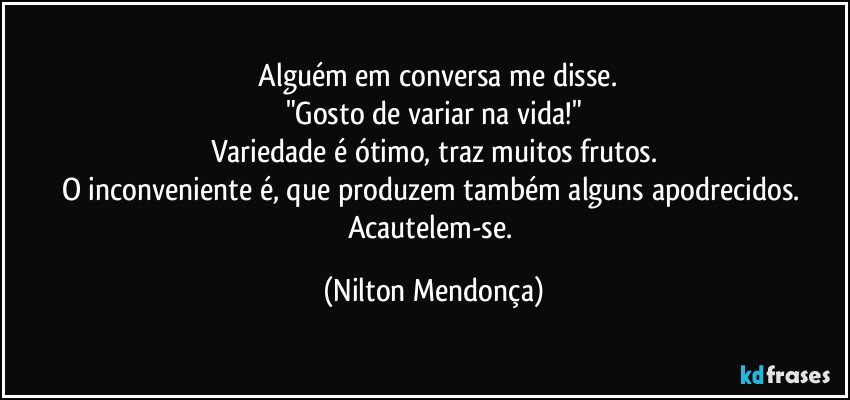 ⁠Alguém em conversa me disse.
"Gosto de variar na vida!"
Variedade é  ótimo, traz muitos frutos.
O inconveniente é, que produzem também alguns apodrecidos. 
Acautelem-se. (Nilton Mendonça)