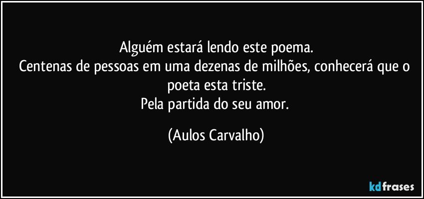 Alguém estará lendo este poema.
Centenas de pessoas em uma dezenas de milhões, conhecerá que o poeta esta triste.
Pela partida do seu amor. (Aulos Carvalho)