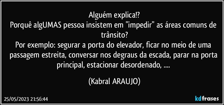 Alguém explica!?
Porquê algUMAS pessoa insistem em "impedir" as áreas comuns de trânsito?
Por exemplo: segurar a porta do elevador, ficar no meio de uma passagem estreita, conversar nos degraus da escada, parar na porta principal, estacionar desordenado, ... (KABRAL ARAUJO)