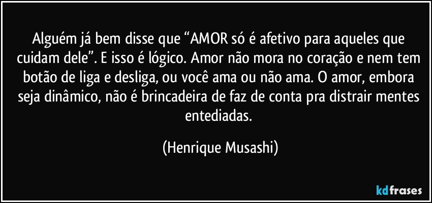 Alguém já bem disse que “AMOR só é afetivo para aqueles que cuidam dele”. E isso é lógico. Amor não mora no coração e nem tem botão de liga e desliga, ou você ama ou não ama. O amor, embora seja dinâmico, não é brincadeira de faz de conta pra distrair mentes entediadas. (Henrique Musashi)