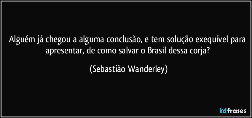 Alguém já chegou a alguma conclusão, e tem solução exequível para apresentar, de como salvar o Brasil dessa corja? (Sebastião Wanderley)