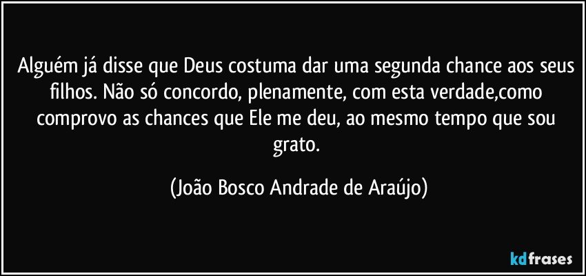 Alguém já disse que Deus costuma dar uma segunda chance aos seus filhos. Não só concordo, plenamente, com esta verdade,como  comprovo as chances que Ele me deu, ao mesmo tempo que sou grato. (João Bosco Andrade de Araújo)