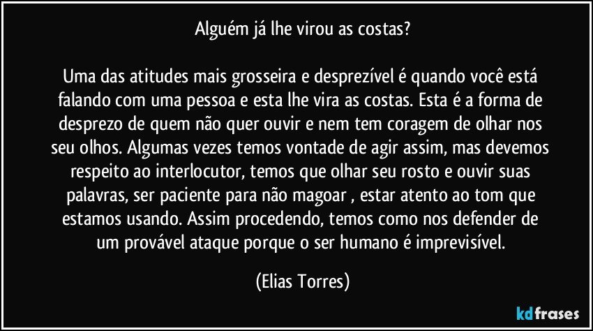 Alguém já lhe virou as costas?

Uma das atitudes mais grosseira e desprezível é quando você está falando com uma pessoa e esta lhe vira as costas. Esta é a forma de desprezo de quem não quer ouvir e nem tem coragem de olhar nos seu olhos. Algumas vezes temos vontade de agir assim, mas devemos respeito ao interlocutor, temos que olhar seu rosto e ouvir suas palavras, ser paciente para não magoar , estar atento ao tom que estamos usando. Assim procedendo, temos como nos defender de um provável ataque porque o ser humano é imprevisível. (Elias Torres)