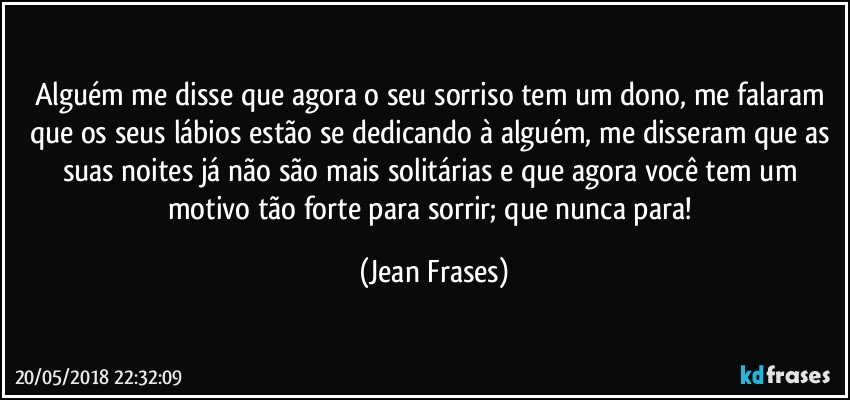 Alguém me disse que agora o seu sorriso tem um dono, me falaram que os seus lábios estão se dedicando à alguém, me disseram que as suas noites já não são mais solitárias e que agora você tem um motivo tão forte para sorrir; que nunca para! (Jean Frases)