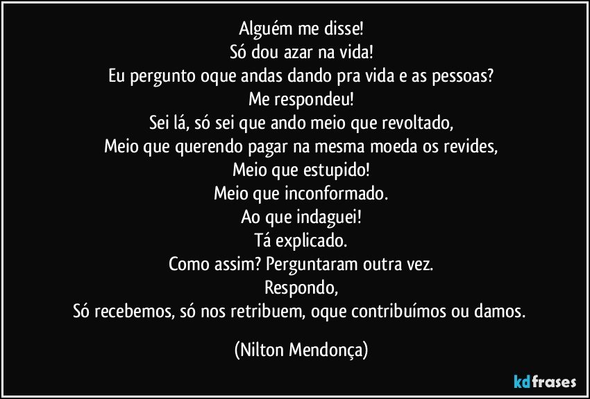 Alguém me disse!
Só dou azar na vida!
Eu pergunto oque andas dando pra vida e as pessoas?
Me respondeu!
Sei lá, só sei que ando meio que revoltado,
Meio que querendo pagar na mesma moeda os revides,
Meio que estupido!
Meio que inconformado.
Ao que indaguei!
Tá explicado.
Como assim? Perguntaram outra vez.
Respondo,
Só recebemos, só nos retribuem, oque contribuímos ou damos. (Nilton Mendonça)