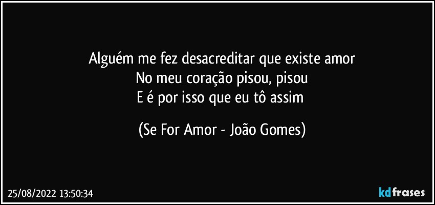 Alguém me fez desacreditar que existe amor
No meu coração pisou, pisou
E é por isso que eu tô assim (Se For Amor - João Gomes)