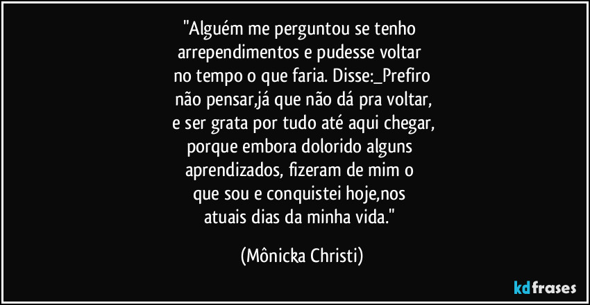 "Alguém me perguntou se tenho
arrependimentos e pudesse voltar
no tempo o que faria. Disse:_Prefiro
não pensar,já que não dá pra voltar,
e ser grata por tudo até aqui chegar,
porque embora dolorido alguns
aprendizados, fizeram de mim o
que sou e conquistei hoje,nos
atuais dias da minha vida." (Mônicka Christi)