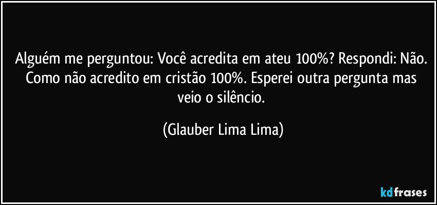 Alguém me perguntou: Você acredita em ateu 100%? Respondi: Não. Como não acredito em cristão 100%. Esperei outra pergunta mas veio o silêncio. (Glauber Lima Lima)