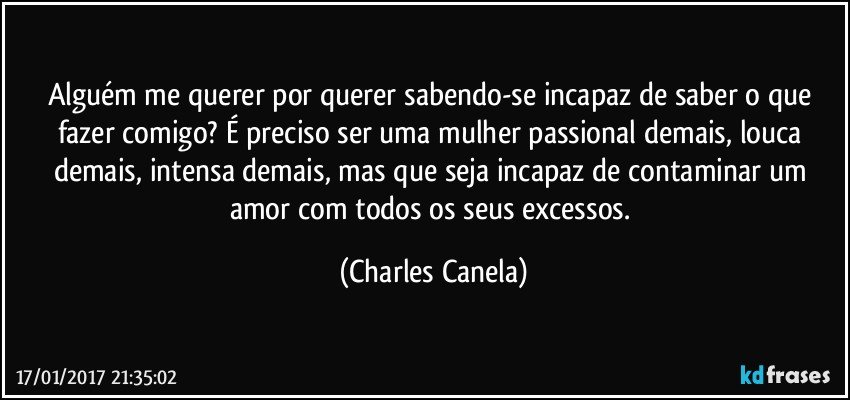 Alguém me querer por querer sabendo-se incapaz de saber o que fazer comigo? É preciso ser uma mulher passional demais, louca demais, intensa demais, mas que seja incapaz de contaminar um amor com todos os seus excessos. (Charles Canela)