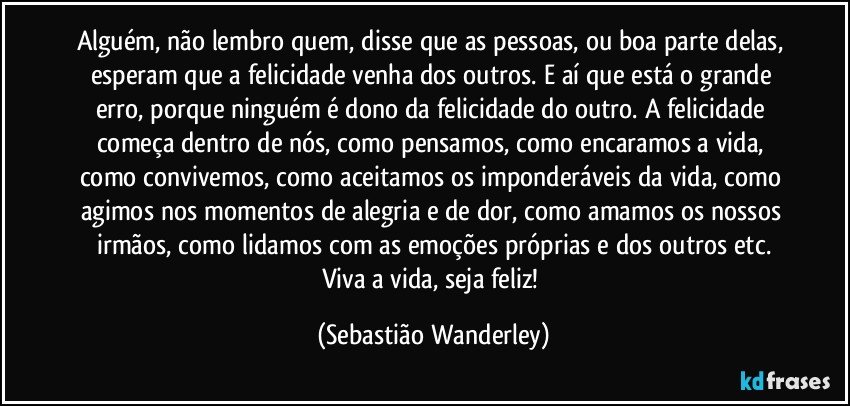 Alguém, não lembro quem, disse que as pessoas, ou boa parte delas, esperam que a felicidade venha dos outros. E aí que está o grande erro, porque ninguém é dono da felicidade do outro. A felicidade começa dentro de nós, como pensamos, como encaramos a vida, como convivemos, como aceitamos os imponderáveis da vida, como agimos nos momentos de alegria e de dor, como amamos os nossos irmãos, como lidamos com as emoções próprias e dos outros etc.
Viva a vida, seja feliz! (Sebastião Wanderley)