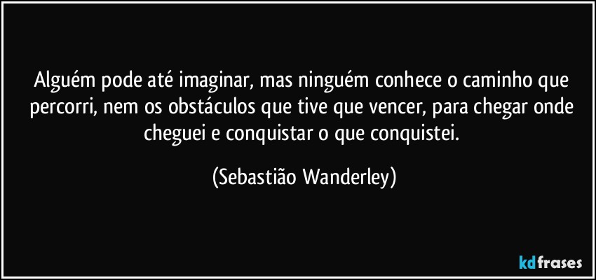 Alguém pode até imaginar, mas ninguém conhece o caminho que percorri, nem os obstáculos que tive que vencer, para chegar onde cheguei e conquistar o que conquistei. (Sebastião Wanderley)