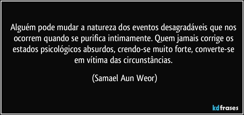 Alguém pode mudar a natureza dos eventos desagradáveis que nos ocorrem quando se purifica intimamente. Quem jamais corrige os estados psicológicos absurdos, crendo-se muito forte, converte-se em vítima das circunstâncias. (Samael Aun Weor)