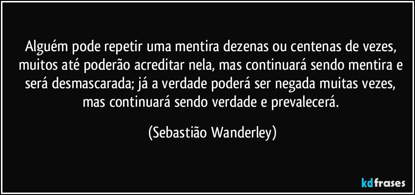 Alguém pode repetir uma mentira dezenas ou centenas de vezes, muitos até poderão acreditar nela, mas continuará sendo mentira e será desmascarada; já a verdade poderá ser negada muitas vezes, mas continuará sendo verdade e prevalecerá. (Sebastião Wanderley)