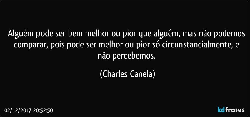 Alguém pode ser bem melhor ou pior que alguém, mas não podemos comparar, pois pode ser melhor ou pior só circunstancialmente, e não percebemos. (Charles Canela)