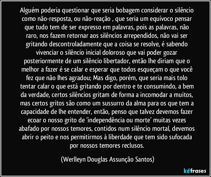 Alguém poderia questionar que seria bobagem considerar o silêncio como não-resposta, ou não-reação , que seria um equívoco pensar que tudo tem de ser expresso em palavras, pois as palavras, não raro, nos fazem retornar aos silêncios arrependidos, não vai ser gritando descontroladamente que a coisa se resolve, é sabendo vivenciar o silêncio inicial doloroso que vai poder gozar posteriormente de um silêncio libertador, então lhe diriam que o melhor a fazer é se calar e esperar que todos esqueçam o que você fez que não lhes agradou; Mas digo, porém, que seria mais tolo tentar calar o que está gritando por dentro e te consumindo, a bem da verdade, certos silêncios gritam de forma a incomodar a muitos, mas certos gritos são como um sussurro da alma para os que tem a capacidade de lhe entender, então, penso que talvez devemos fazer ecoar o nosso grito de ‘independência ou morte’  muitas vezes abafado por nossos temores, contidos num silêncio mortal, devemos abrir o peito e nos permitirmos à liberdade que tem sido sufocada por nossos temores reclusos. (Werlleyn Douglas Assunção Santos)