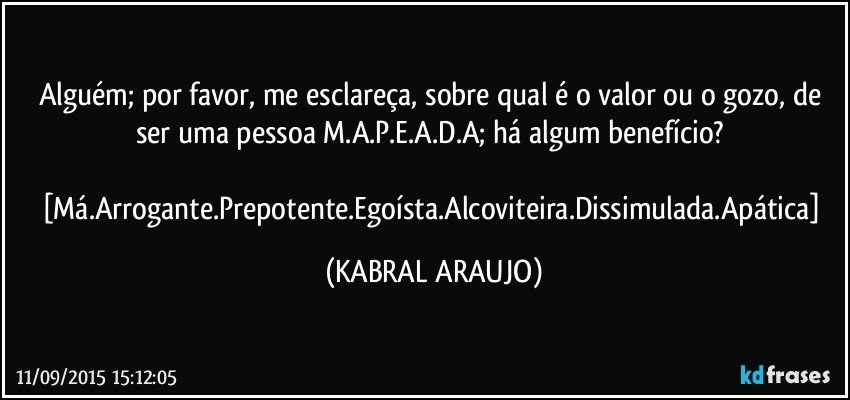 Alguém; por favor, me esclareça, sobre qual é o valor ou o gozo, de ser uma pessoa M.A.P.E.A.D.A; há algum benefício? 

[Má.Arrogante.Prepotente.Egoísta.Alcoviteira.Dissimulada.Apática] (KABRAL ARAUJO)