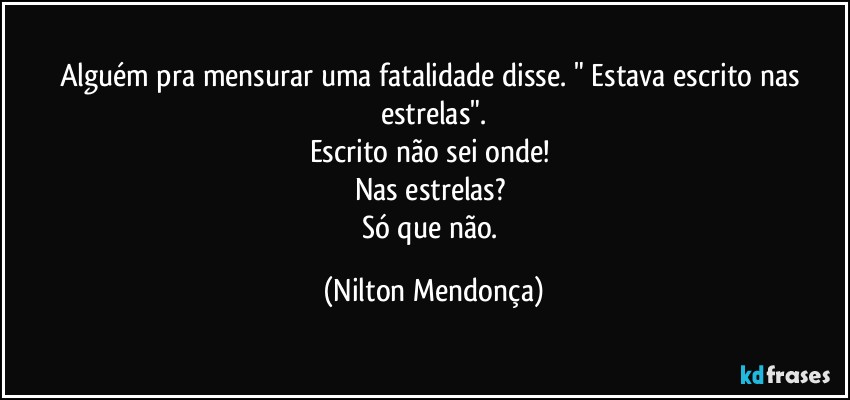 Alguém pra mensurar uma fatalidade disse. " Estava escrito nas estrelas".
Escrito não sei onde! 
Nas estrelas? 
Só que não. (Nilton Mendonça)