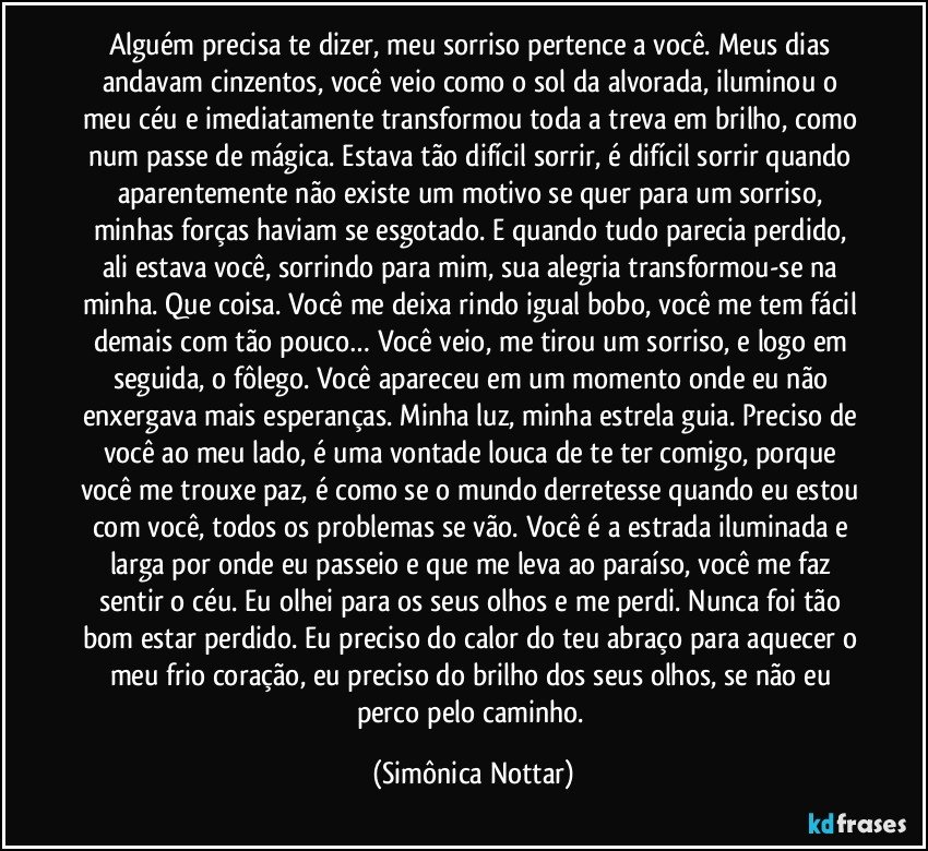 Alguém precisa te dizer, meu sorriso pertence a você. Meus dias andavam cinzentos, você veio como o sol da alvorada, iluminou o meu céu e imediatamente transformou toda a treva em brilho, como num passe de mágica. Estava tão difícil sorrir, é difícil sorrir quando aparentemente não existe um motivo se quer para um sorriso, minhas forças haviam se esgotado. E quando tudo parecia perdido, ali estava você, sorrindo para mim, sua alegria transformou-se na minha. Que coisa. Você me deixa rindo igual bobo, você me tem fácil demais com tão pouco… Você veio, me tirou um sorriso, e logo em seguida, o fôlego. Você apareceu em um momento onde eu não enxergava mais esperanças. Minha luz, minha estrela guia. Preciso de você ao meu lado, é uma vontade louca de te ter comigo, porque você me trouxe paz, é como se o mundo derretesse quando eu estou com você, todos os problemas se vão. Você é a estrada iluminada e larga por onde eu passeio e que me leva ao paraíso, você me faz sentir o céu. Eu olhei para os seus olhos e me perdi. Nunca foi tão bom estar perdido. Eu preciso do calor do teu abraço para aquecer o meu frio coração, eu preciso do brilho dos seus olhos, se não eu perco pelo caminho. (Simônica Nottar)