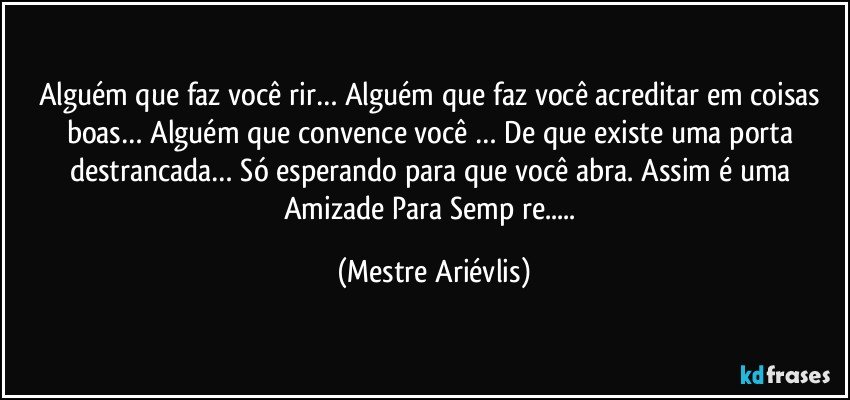 Alguém que faz você rir… Alguém que faz você acreditar em coisas boas… Alguém que convence você … De que existe uma porta destrancada… Só esperando para que você abra. Assim é uma Amizade Para Semp re... (Mestre Ariévlis)