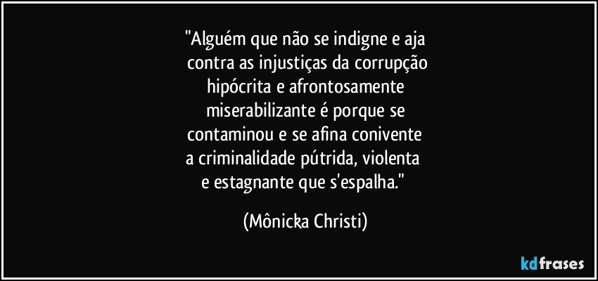 "Alguém que não se indigne e aja
 contra as injustiças da corrupção
hipócrita e afrontosamente
miserabilizante é porque se
 contaminou e se afina conivente 
a criminalidade pútrida, violenta 
e estagnante que s'espalha." (Mônicka Christi)