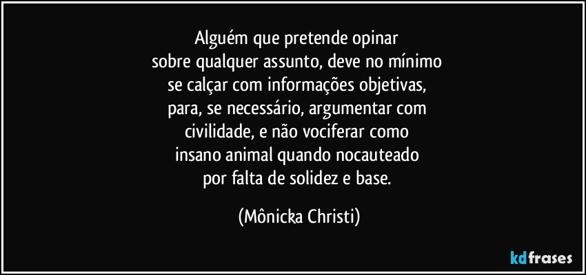 Alguém que pretende opinar 
sobre qualquer assunto, deve no mínimo  
se calçar com informações objetivas, 
para, se necessário, argumentar com 
civilidade, e não vociferar como 
insano animal quando nocauteado 
por falta de solidez e base. (Mônicka Christi)