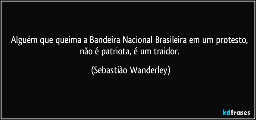 Alguém que queima a Bandeira Nacional Brasileira em um protesto, não é patriota, é um traidor. (Sebastião Wanderley)