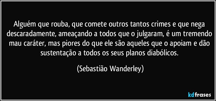 Alguém que rouba, que comete outros tantos crimes e que nega descaradamente, ameaçando a todos que o julgaram, é um tremendo mau caráter, mas piores do que ele são aqueles que o apoiam e dão sustentação a todos os seus planos diabólicos. (Sebastião Wanderley)