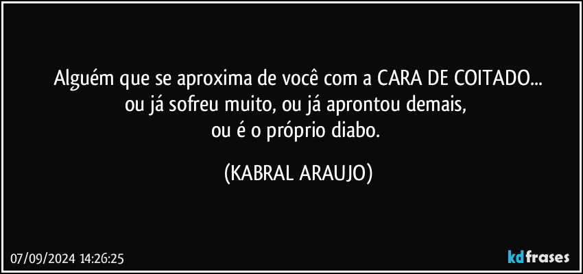 Alguém que se aproxima de você com a CARA DE COITADO...
ou já sofreu muito, ou já aprontou demais, 
ou é o próprio diabo. (KABRAL ARAUJO)