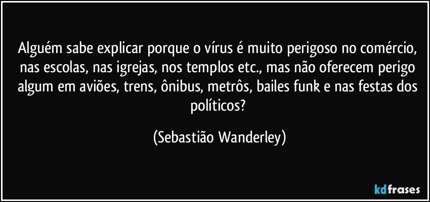 Alguém sabe explicar porque o vírus é muito perigoso no comércio, nas escolas, nas igrejas, nos templos etc., mas não oferecem perigo algum em aviões, trens, ônibus, metrôs, bailes funk e nas festas dos políticos? (Sebastião Wanderley)