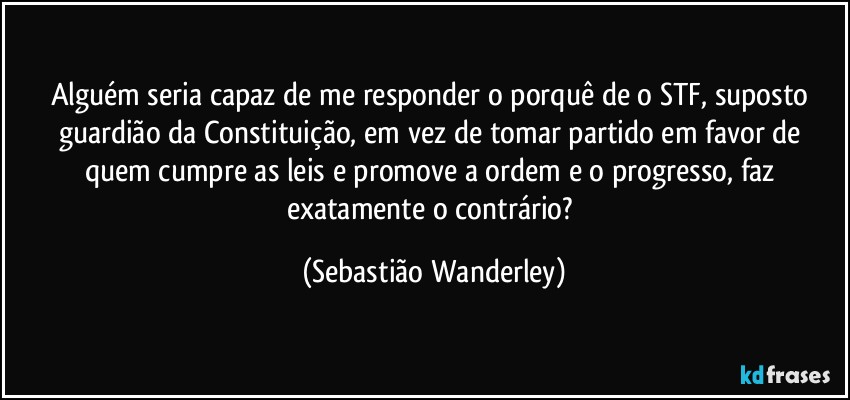 Alguém seria capaz de me responder o porquê de o STF, suposto guardião da Constituição, em vez de tomar partido em favor de quem cumpre as leis e promove a ordem e o progresso, faz exatamente o contrário? (Sebastião Wanderley)