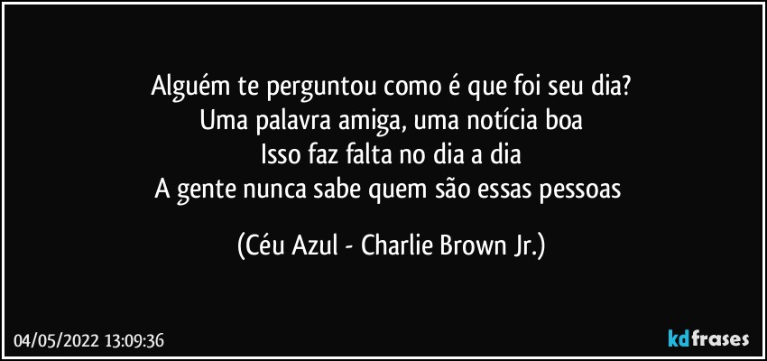 Alguém te perguntou como é que foi seu dia?
Uma palavra amiga, uma notícia boa
Isso faz falta no dia a dia
A gente nunca sabe quem são essas pessoas (Céu Azul - Charlie Brown Jr.)