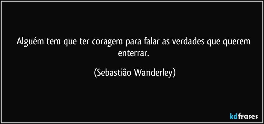 Alguém tem que ter coragem para falar as verdades que querem enterrar. (Sebastião Wanderley)