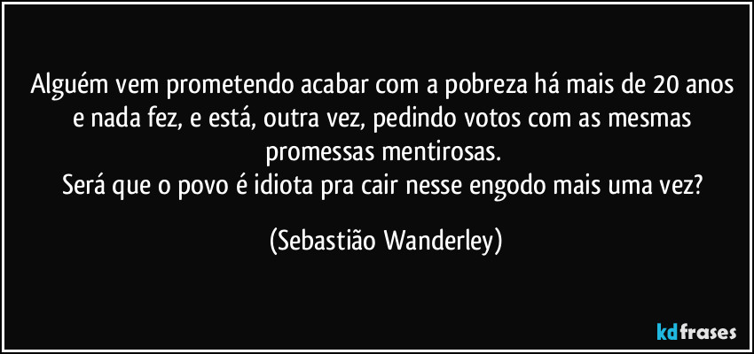 Alguém vem prometendo acabar com a pobreza há mais de 20 anos e nada fez, e está, outra vez, pedindo votos com as mesmas promessas mentirosas. 
Será que o povo é idiota pra cair nesse engodo mais uma vez? (Sebastião Wanderley)