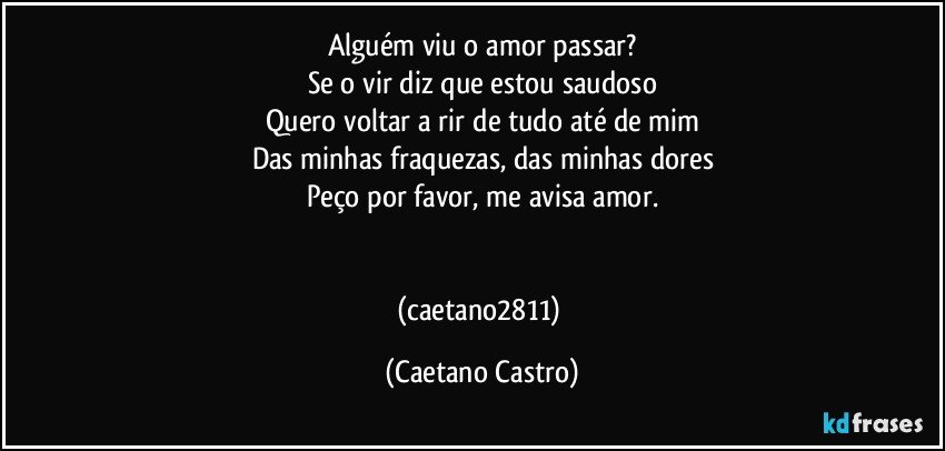 Alguém viu o amor passar?
Se o vir diz que estou saudoso
Quero voltar a rir de tudo até de mim
Das minhas fraquezas, das minhas dores
Peço por favor, me avisa amor.


(caetano2811) (Caetano Castro)