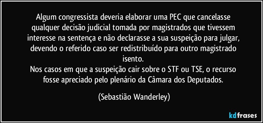 Algum congressista deveria elaborar uma PEC que cancelasse qualquer decisão judicial tomada por magistrados que tivessem interesse na sentença e não declarasse a sua suspeição para julgar, devendo o referido caso ser redistribuído para outro magistrado isento. 
Nos casos em que a suspeição cair sobre o STF ou TSE, o recurso fosse apreciado pelo plenário da Câmara dos Deputados. (Sebastião Wanderley)