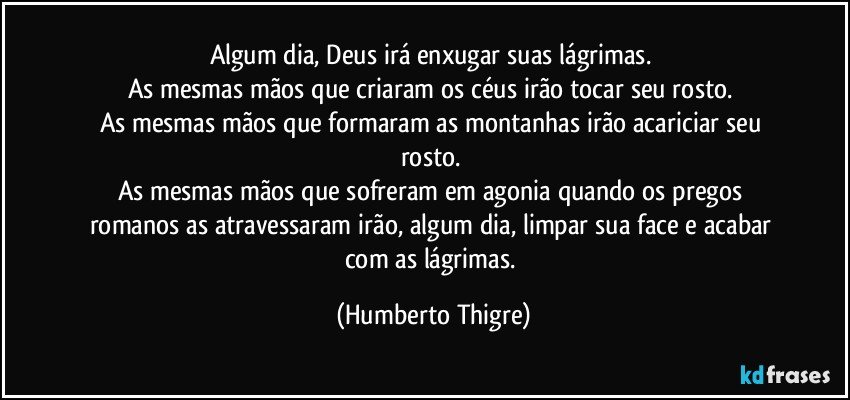 Algum dia, Deus irá enxugar suas lágrimas. 
As mesmas mãos que criaram os céus irão tocar seu rosto. 
As mesmas mãos que formaram as montanhas irão acariciar seu rosto. 
As mesmas mãos que sofreram em agonia quando os pregos romanos as atravessaram irão, algum dia, limpar sua face e acabar com as lágrimas. (Humberto Thigre)