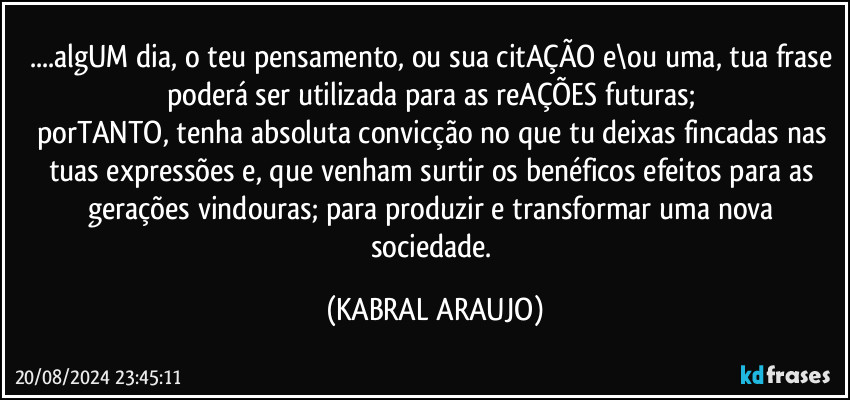 ...algUM dia, o teu pensamento, ou sua citAÇÃO e\ou uma, tua frase poderá ser utilizada para as reAÇÕES futuras; 
porTANTO, tenha absoluta convicção no que tu deixas fincadas nas tuas expressões e, que venham surtir os benéficos efeitos para as gerações vindouras; para produzir e transformar uma nova sociedade. (KABRAL ARAUJO)