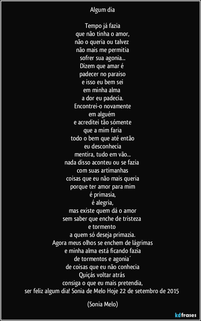 Algum dia

Tempo já fazia
que não tinha o amor,
não o queria ou talvez 
não mais me permitia
sofrer sua agonia...
Dizem que amar é 
padecer no paraiso
e isso eu bem sei
em minha alma 
a  dor eu padecia.
Encontrei-o novamente
em alguém 
e acreditei tão sómente
que a mim faria
todo o bem que até então
eu desconhecia
mentira, tudo em vão...
nada disso aconteu ou se fazia 
com suas artimanhas
coisas que eu não mais queria
porque ter amor para mim
é primasia,
é alegria,
mas existe quem dá o amor
sem saber que enche de tristeza 
e tormento 
a quem só deseja primazia.
Agora meus olhos se enchem de lágrimas
e minha alma está ficando fazia
de tormentos e agonia´
de coisas que eu não conhecia
Quiçás voltar atrás 
consiga o que eu mais pretendia,
ser feliz algum dia!  Sonia de Melo  Hoje 22 de setembro de 2015 (Sonia Melo)