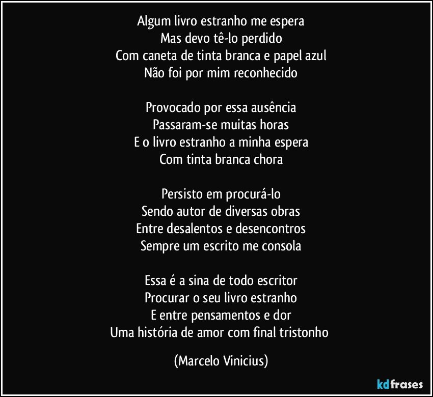 Algum livro estranho me espera
Mas devo tê-lo perdido
Com caneta de tinta branca e papel azul
Não foi por mim reconhecido

Provocado por essa ausência
Passaram-se muitas horas
E o livro estranho a minha espera
Com tinta branca chora

Persisto em procurá-lo
Sendo autor de diversas obras
Entre desalentos e desencontros
Sempre um escrito me consola

Essa é a sina de todo escritor
Procurar o seu livro estranho
E entre pensamentos e dor
Uma história de amor com final tristonho (Marcelo Vinicius)
