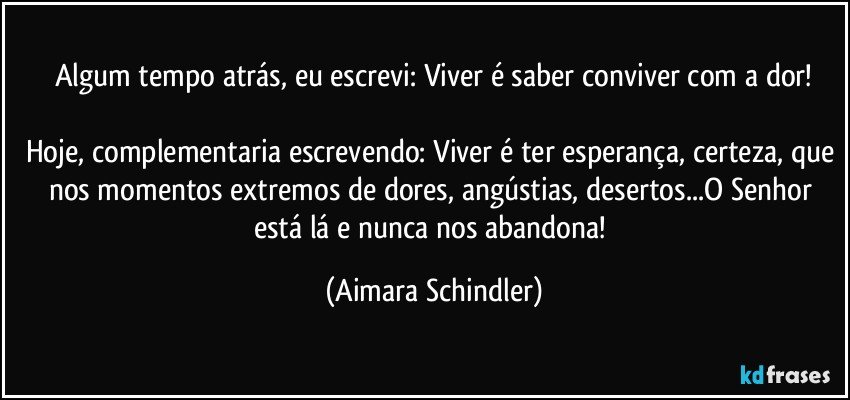 Algum tempo atrás, eu escrevi: Viver é saber conviver com a dor!

Hoje, complementaria escrevendo: Viver é ter esperança, certeza, que nos momentos extremos de dores, angústias, desertos...O Senhor está lá e nunca nos abandona! (Aimara Schindler)